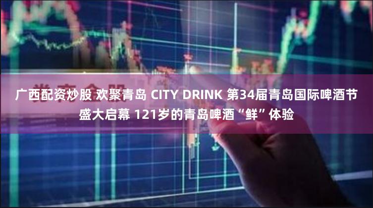 广西配资炒股 欢聚青岛 CITY DRINK 第34届青岛国际啤酒节盛大启幕 121岁的青岛啤酒“鲜”体验