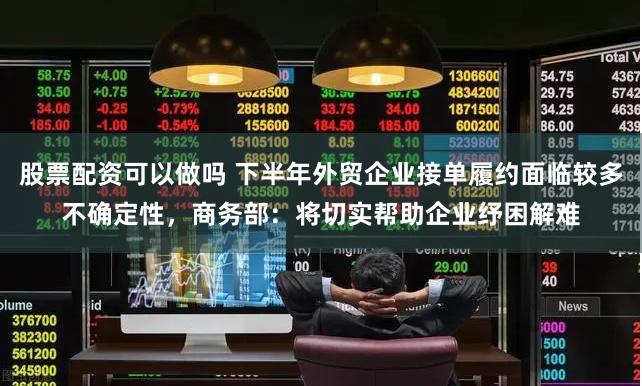 股票配资可以做吗 下半年外贸企业接单履约面临较多不确定性，商务部：将切实帮助企业纾困解难