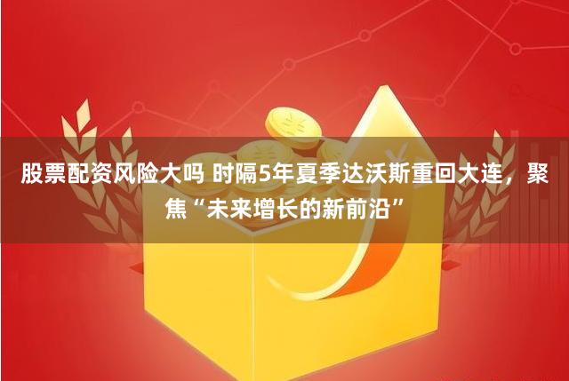 股票配资风险大吗 时隔5年夏季达沃斯重回大连，聚焦“未来增长的新前沿”