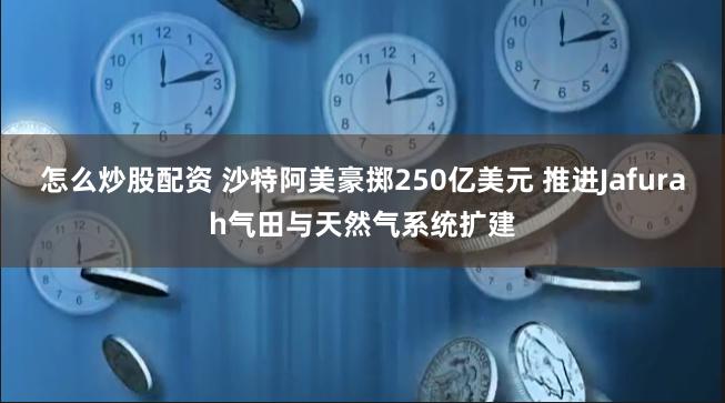 怎么炒股配资 沙特阿美豪掷250亿美元 推进Jafurah气田与天然气系统扩建