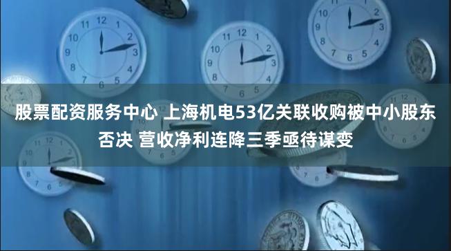 股票配资服务中心 上海机电53亿关联收购被中小股东否决 营收净利连降三季亟待谋变