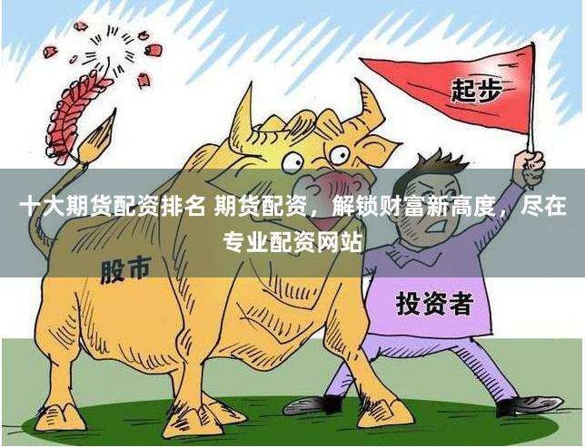 十大期货配资排名 期货配资，解锁财富新高度，尽在专业配资网站