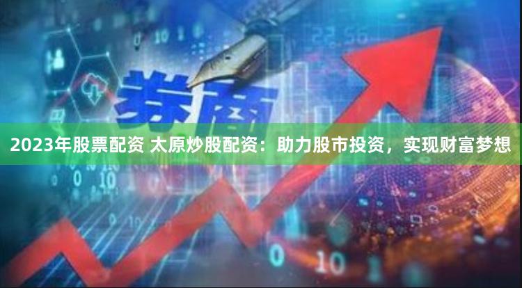 2023年股票配资 太原炒股配资：助力股市投资，实现财富梦想