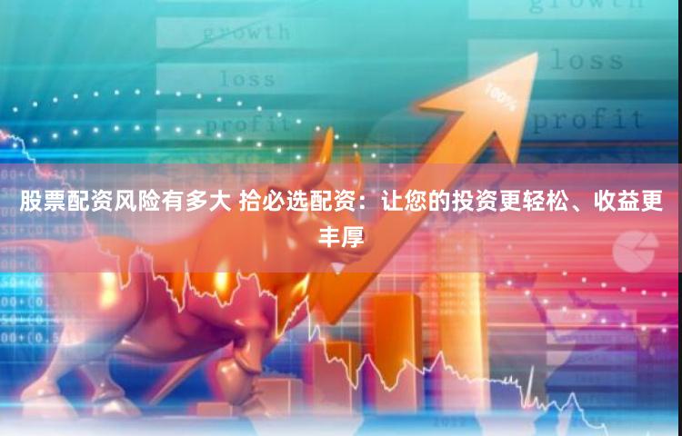 股票配资风险有多大 拾必选配资：让您的投资更轻松、收益更丰厚